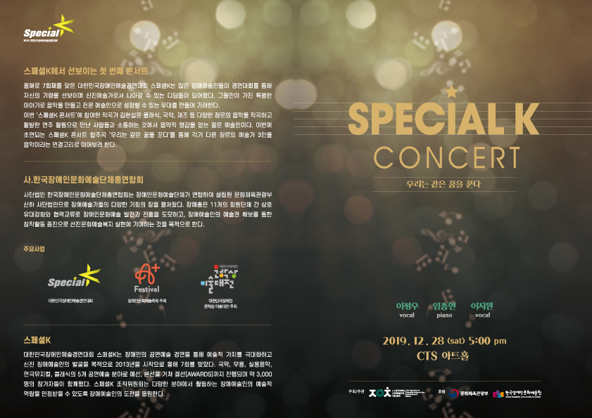 SPECIAL K CONCERT 우리는 같은 꿈을 꾼다. 이정우 vocal 임종연 piano 이지원 vocal 2019, 12 . 28 (sat) 5:00 pm CTS 아트홀 스페셜K에서 선보이는 첫 번째 콘서트 올해로 7회째를 맞은 대한민국장애인 예술경연대회 스페K는 많은 장애예술인들이 경연대회를 통해 자신의 기량을 선보이며 신진예술가로서 나아갈 수 있는 디딤돌이 되어왔다. 그들만이 가진 특별한 이야기로 음악을 만들고 전문 예술인으로 성장할 수 있는 무대를 만들어 가려한다. 이번 '스페셜K 콘서트'에 참여한 작곡가 김현섭은 클레식, 국악, 재즈 등 다양한 장르의 음악을 작곡하고 활발한 연주 활동으로 만난 사람들과 소통하는 것에서 음악적 영감을 얻는 젊은 예술인이다. 이번에 초연되는 스페K 콘서트 합주곡 '우리는 같은 꿈을 꾼다'를 통해 각기 다른 장르의 예술가 3인들 음악이라는 연결고리로 이어보려 한다. 사. 한국장애인문화예술단체총연합회 사단법인 한국장애인문화예술단체연합회는 장애인문화예술단체가 연합하여 설립된 문화체육관광부 산하 사단법인으로 장예술가들의 다양한 기회의 장을 펼처왔다. 잠예종은 11개의 회원단체 간 상호 유대강화와 협력교류로 장해인 문화예술 발전과 진음을 도모하고, 장애여인의 예술권 확보를 통한 참작활동 증진으로 선진문화예술복지 실현에 기여하는 것을 목적으로 한다. 스페셜K 대한민국장재인 예술경연대회 스페셜K는 장애인의 공연예술 경연을 통해 예술적 가치를 극대화하고 신진 장애예술인의 발굴을 목적으로 2013년을 시작으로 올해 7회를 맞았다. 국악, 무용, 실용음악, 연극뮤지컬, 클래식의 5개 공연예술 분야로 예선, 본선을 거쳐 결선(AWARDS) 까지 진행되며 약 3,000 명의 참가자들이 함께했다. 스페셜K 조직위원회는 다양한 분야에서 활동하는 장대여 인의 예술적 역립을 인정받을 수 있도록 장애예술인의 도전을 응원한다.