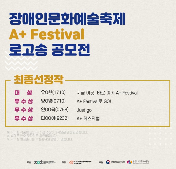 장애인문화예술축제 A+ Festival 로고송 공모전 최종선정작 대상, 유X헌(1710), 지금 이곳, 바로 여기 A+ Festival. 우수상 양X영(0710), A+ Festival로 GO! 우수상 연XX곡(0798), Just go. 우수상 더XX이(9232), A+ 페스티벌. *우수한 작품이 많아 우수상 수상이 3곡으로 결정되었습니다. 휴대폰 번호 뒷자리로 확인바랍니다, 우수상 발표순서는 수상순위와 관련이 없습니다. 